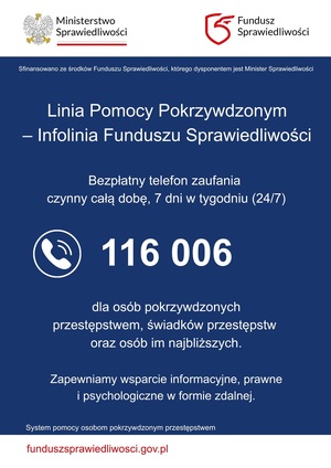 Plakat Linia Pomocy Pokrzywdzonym - Infolinia Funduszu Sprawiedliwości Bezpłatny telefon zaufania czynny całą dobę, 7 dni w tygodniu (24/7) 116 006 dla osób pokrzywdzonych przestępstwem, świadków przestępstw oraz osób im najbliższych Zapewniamy wsparcie informacyjne, prawne i psychologiczne w formie zdalnej.